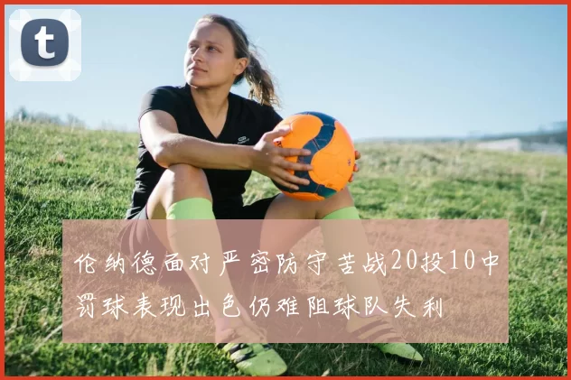 伦纳德面对严密防守苦战20投10中罚球表现出色仍难阻球队失利