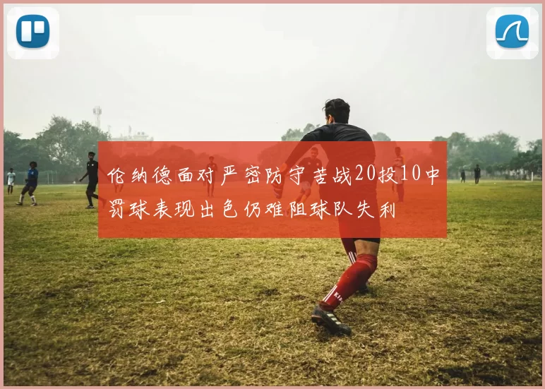 伦纳德面对严密防守苦战20投10中罚球表现出色仍难阻球队失利