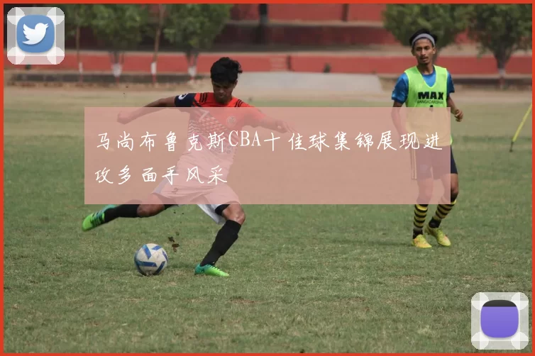 马尚布鲁克斯CBA十佳球集锦展现进攻多面手风采