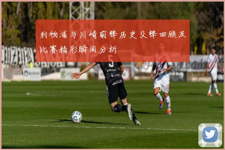 利物浦与川崎前锋历史交锋回顾及比赛精彩瞬间分析