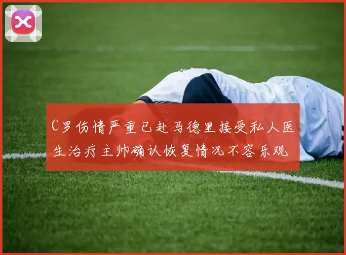 C罗伤情严重已赴马德里接受私人医生治疗主帅确认恢复情况不容乐观