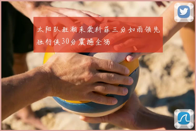 太阳队狂潮来袭科菲三分如雨领先独行侠30分震撼全场