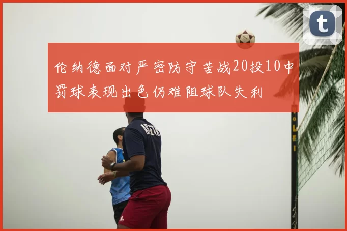 伦纳德面对严密防守苦战20投10中罚球表现出色仍难阻球队失利