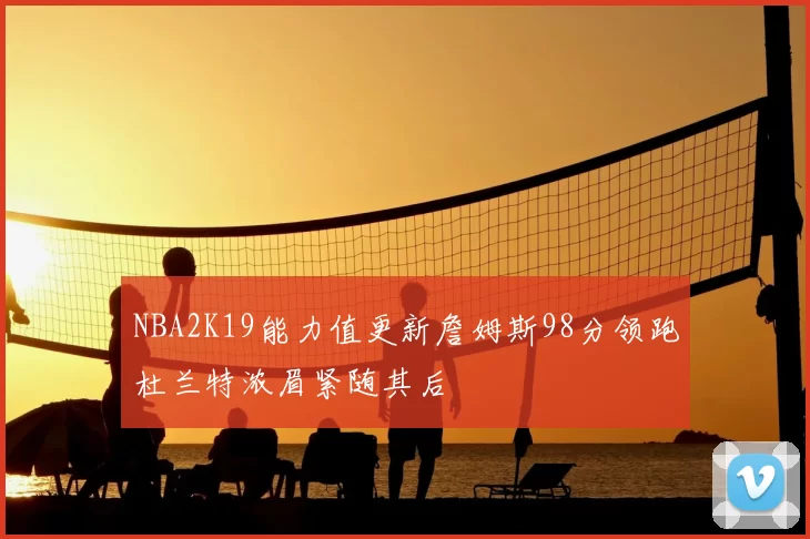NBA2K19能力值更新詹姆斯98分领跑杜兰特浓眉紧随其后