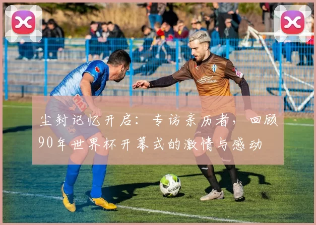 尘封记忆开启：专访亲历者，回顾90年世界杯开幕式的激情与感动