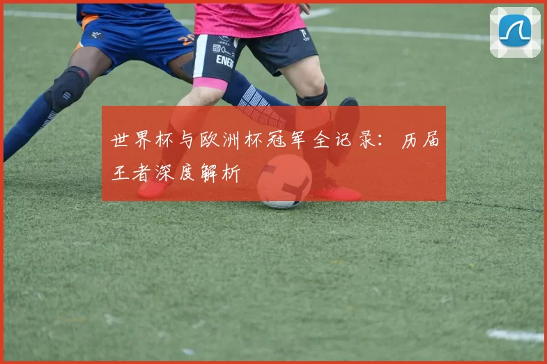 世界杯与欧洲杯冠军全记录：历届王者深度解析
